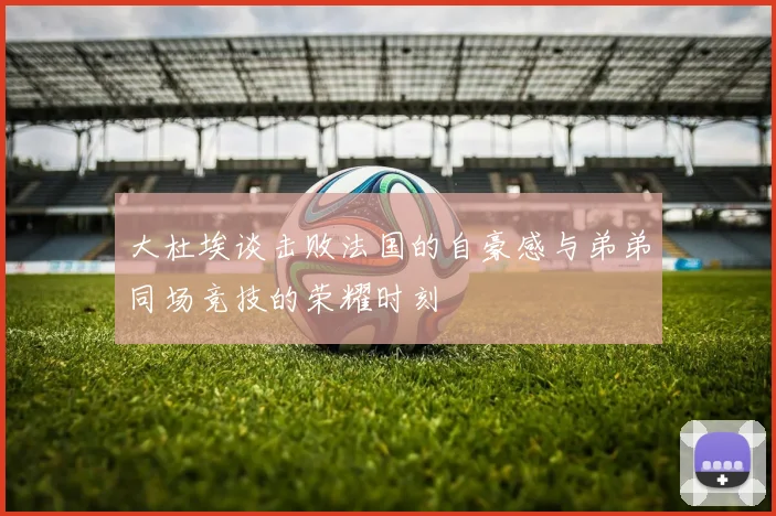 大杜埃谈击败法国的自豪感与弟弟同场竞技的荣耀时刻