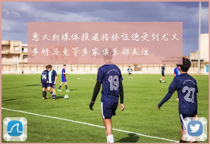 意大利媒体报道格林伍德受到尤文多特马竞等多家俱乐部关注