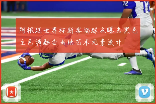 阿根廷世界杯新客场球衣曝光黑色主色调融合当地艺术元素设计