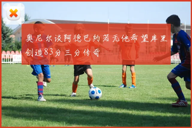 奥尼尔谈阿德巴约若无他希望库里创造83分三分传奇