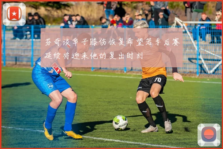 芬奇谈华子膝伤恢复希望若季后赛延续将迎来他的复出时刻