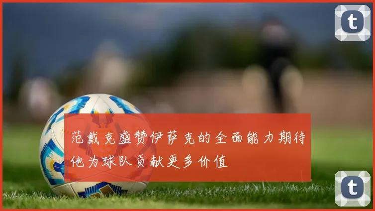 范戴克盛赞伊萨克的全面能力期待他为球队贡献更多价值