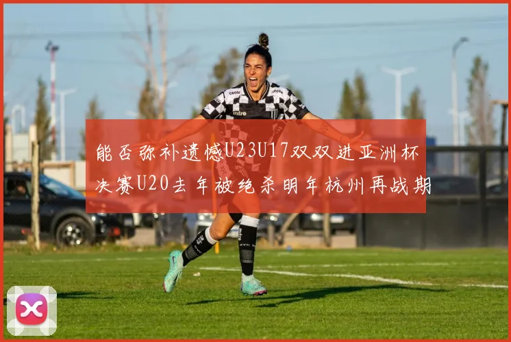 能否弥补遗憾U23U17双双进亚洲杯决赛U20去年被绝杀明年杭州再战期待辉煌