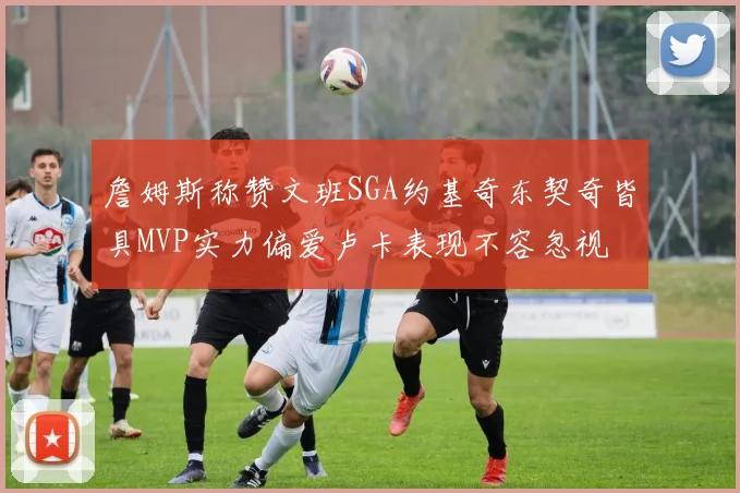 詹姆斯称赞文班SGA约基奇东契奇皆具MVP实力偏爱卢卡表现不容忽视