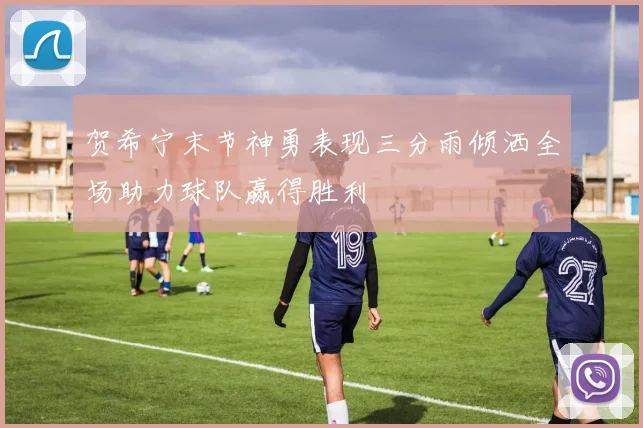 贺希宁末节神勇表现三分雨倾洒全场助力球队赢得胜利