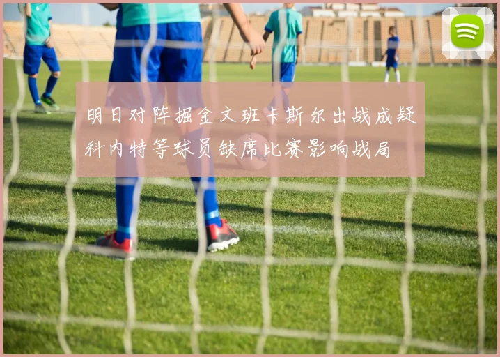 明日对阵掘金文班卡斯尔出战成疑科内特等球员缺席比赛影响战局