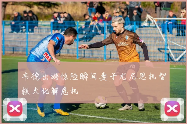 韦德出游惊险瞬间妻子尤尼恩机智救夫化解危机