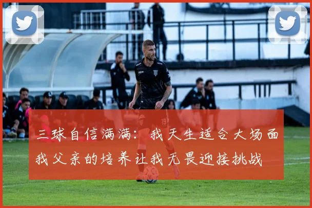 三球自信满满：我天生适合大场面我父亲的培养让我无畏迎接挑战
