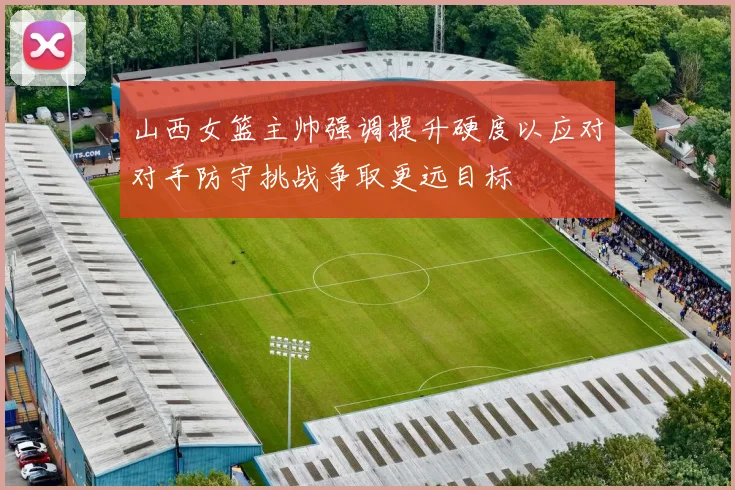 山西女篮主帅强调提升硬度以应对对手防守挑战争取更远目标