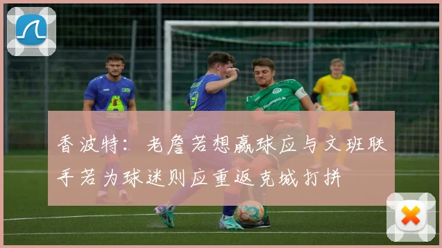 香波特：老詹若想赢球应与文班联手若为球迷则应重返克城打拼