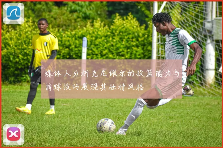 媒体人分析克尼佩尔的投篮能力与持球技巧展现其独特风格