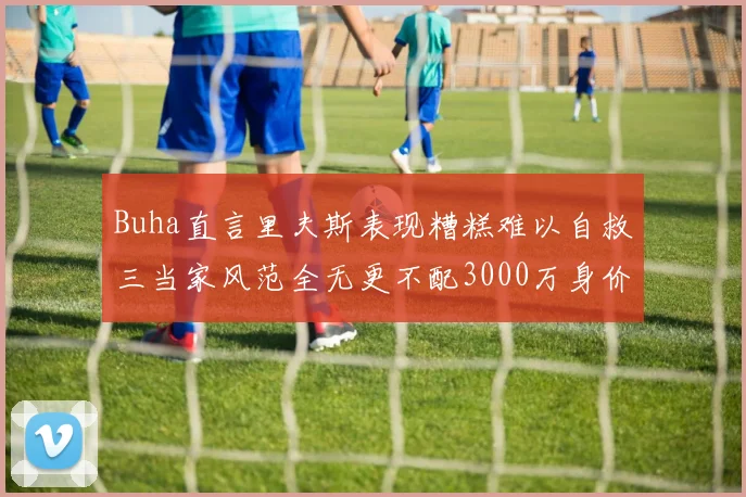 Buha直言里夫斯表现糟糕难以自救三当家风范全无更不配3000万身价