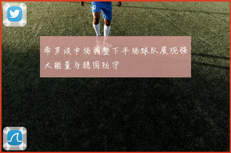 希罗谈中场调整下半场球队展现强大能量与稳固防守