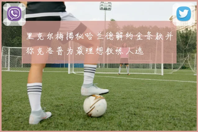 里克尔梅揭秘哈兰德解约金条款并称克洛普为最理想教练人选