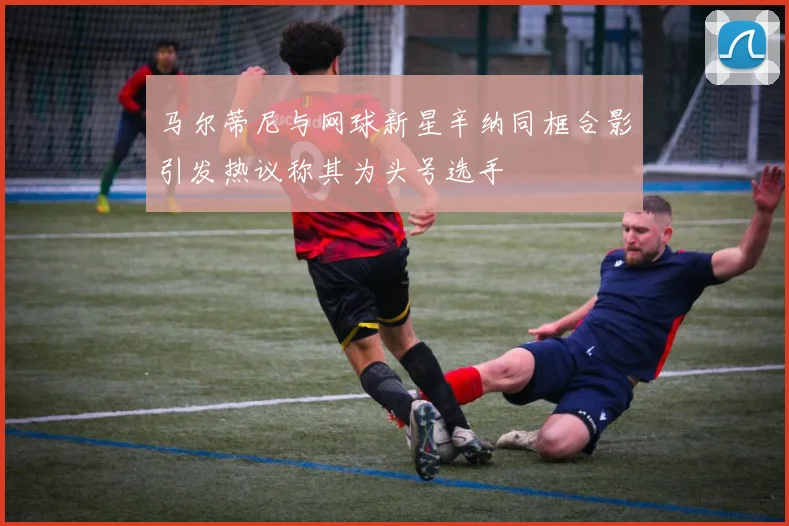 马尔蒂尼与网球新星辛纳同框合影引发热议称其为头号选手