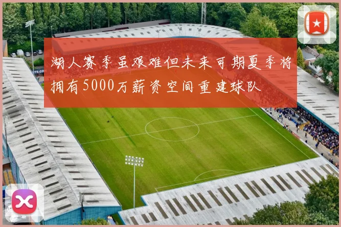 湖人赛季虽艰难但未来可期夏季将拥有5000万薪资空间重建球队