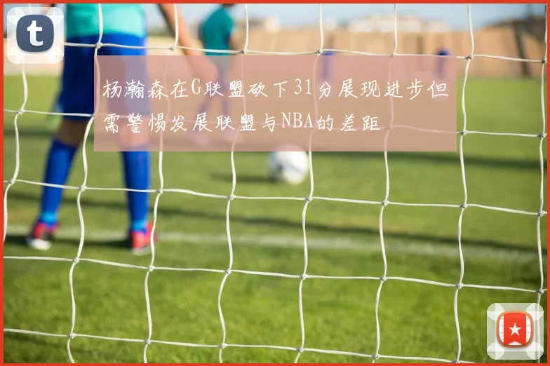 杨瀚森在G联盟砍下31分展现进步但需警惕发展联盟与NBA的差距