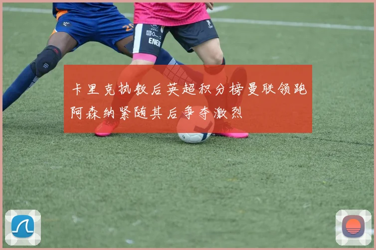 卡里克执教后英超积分榜曼联领跑阿森纳紧随其后争夺激烈