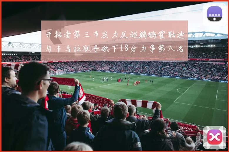 开拓者第三节发力反超鹈鹕霍勒迪与卡马拉联手砍下18分力争第八名