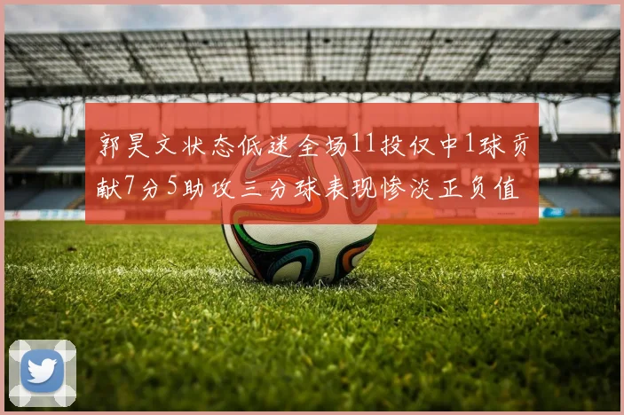 郭昊文状态低迷全场11投仅中1球贡献7分5助攻三分球表现惨淡正负值为19