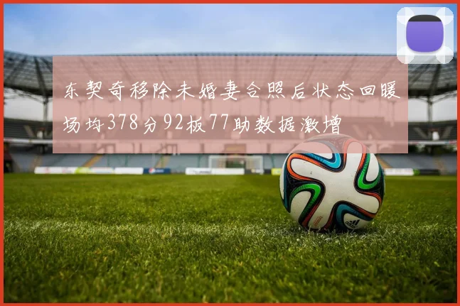 东契奇移除未婚妻合照后状态回暖场均378分92板77助数据激增