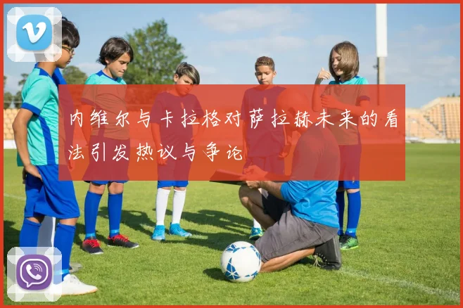 内维尔与卡拉格对萨拉赫未来的看法引发热议与争论