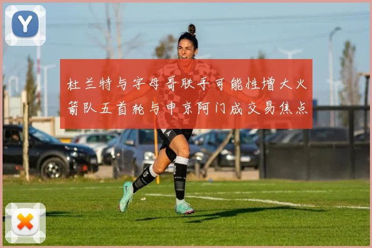 杜兰特与字母哥联手可能性增大火箭队五首轮与申京阿门成交易焦点