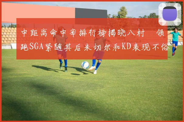 中距离命中率排行榜揭晓八村塁领跑SGA紧随其后米切尔和KD表现不俗
