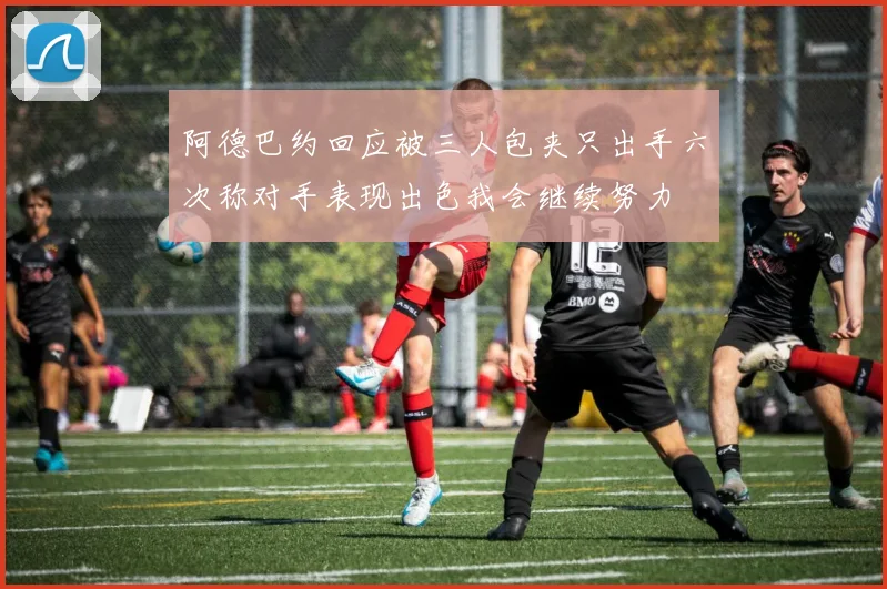 阿德巴约回应被三人包夹只出手六次称对手表现出色我会继续努力