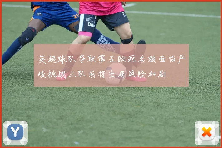 英超球队争取第五欧冠名额面临严峻挑战三队或将出局风险加剧