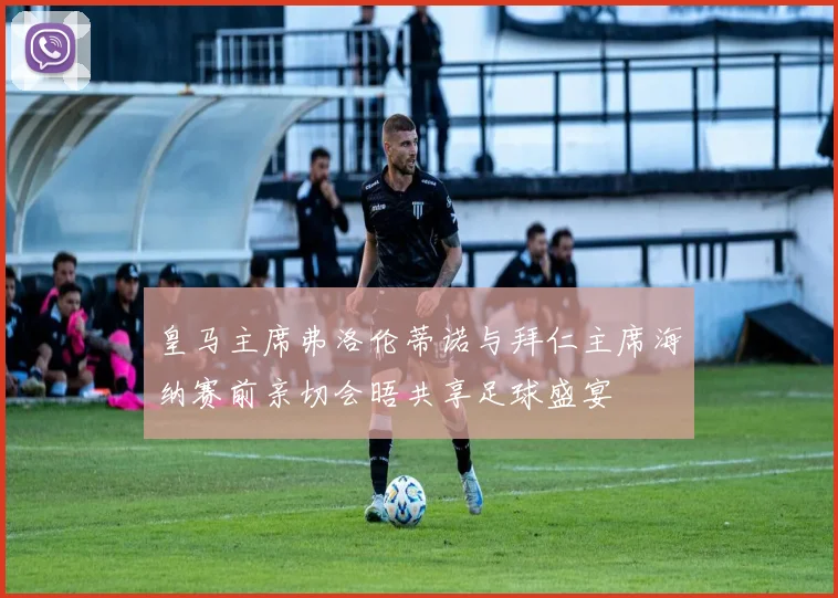 皇马主席弗洛伦蒂诺与拜仁主席海纳赛前亲切会晤共享足球盛宴
