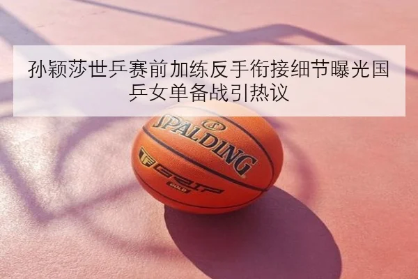 孙颖莎世乒赛前加练反手衔接细节曝光国乒女单备战引热议